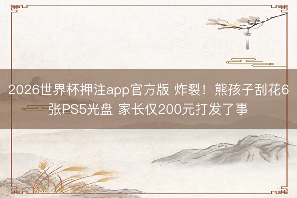 2026世界杯押注app官方版 炸裂!熊孩子刮花6张PS5光盘 家长仅200元打发了事