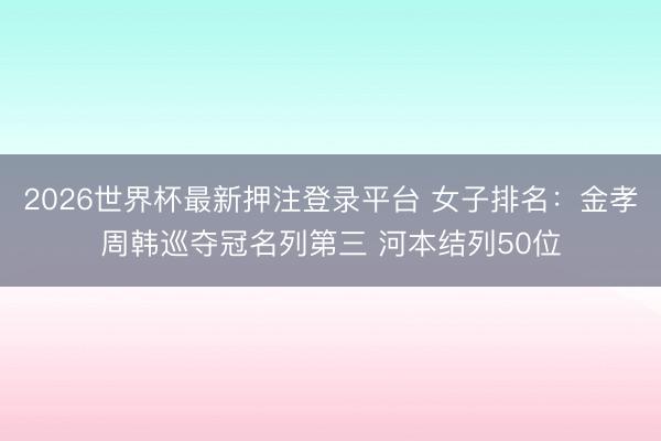 2026世界杯最新押注登录平台 女子排名:金孝周韩巡夺冠名列第三 河本结列50位