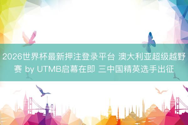 2026世界杯最新押注登录平台 澳大利亚超级越野赛 by UTMB启幕在即 三中国精英选手出征
