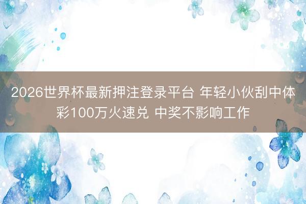 2026世界杯最新押注登录平台 年轻小伙刮中体彩100万火速兑 中奖不影响工作