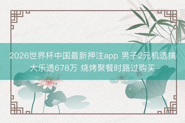 2026世界杯中国最新押注app 男子2元机选擒大乐透678万 烧烤聚餐时路过购买