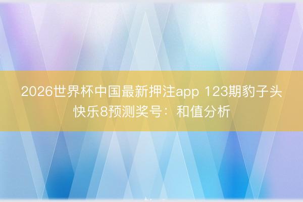 2026世界杯中国最新押注app 123期豹子头快乐8预测奖号:和值分析