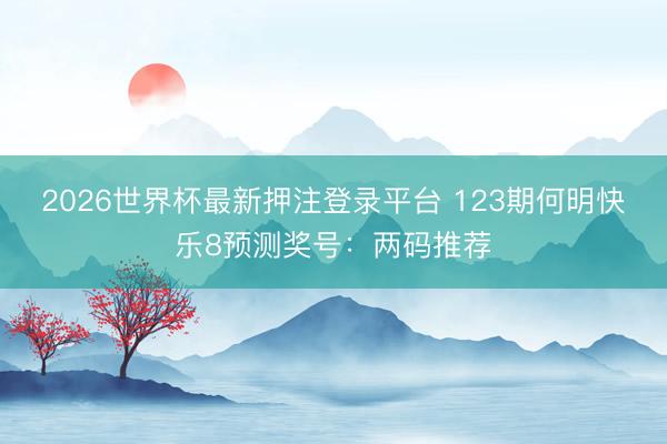 2026世界杯最新押注登录平台 123期何明快乐8预测奖号:两码推荐