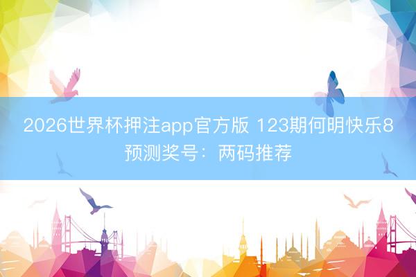 2026世界杯押注app官方版 123期何明快乐8预测奖号：两码推荐