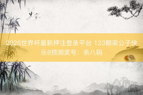 2026世界杯最新押注登录平台 123期梁公子快乐8预测奖号:杀八码