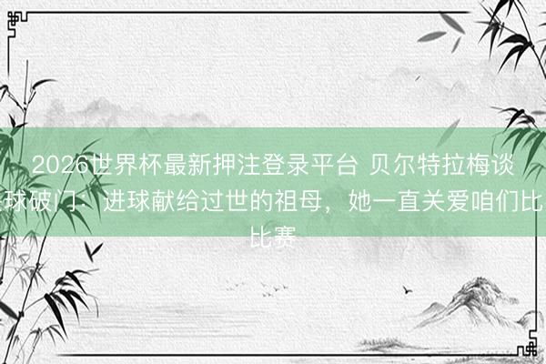 2026世界杯最新押注登录平台 贝尔特拉梅谈头球破门：进球献给过世的祖母，她一直关爱咱们比赛