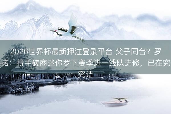 2026世界杯最新押注登录平台 父子同台?罗马诺:得手磋商迷你罗下赛季进一线队进修,已在究诘