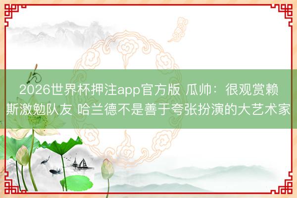 2026世界杯押注app官方版 瓜帅:很观赏赖斯激勉队友 哈兰德不是善于夸张扮演的大艺术家