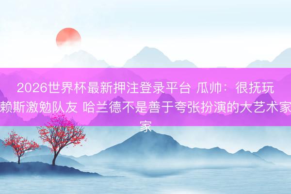 2026世界杯最新押注登录平台 瓜帅：很抚玩赖斯激勉队友 哈兰德不是善于夸张扮演的大艺术家