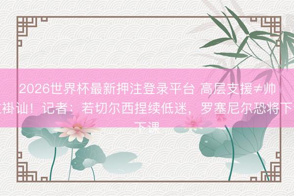 2026世界杯最新押注登录平台 高层支援≠帅位褂讪!记者:若切尔西捏续低迷,罗塞尼尔恐将下课
