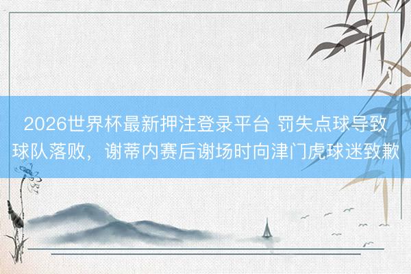 2026世界杯最新押注登录平台 罚失点球导致球队落败，谢蒂内赛后谢场时向津门虎球迷致歉