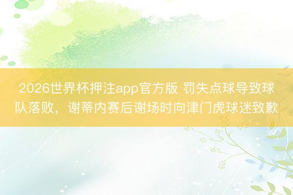 2026世界杯押注app官方版 罚失点球导致球队落败,谢蒂内赛后谢场时向津门虎球迷致歉