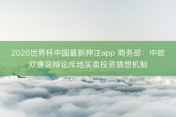 2026世界杯中国最新押注app 商务部:中欧双唐突辩论斥地买卖投资猜想机制
