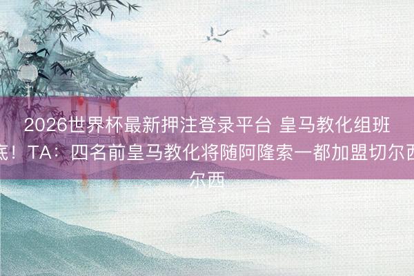 2026世界杯最新押注登录平台 皇马教化组班底！TA：四名前皇马教化将随阿隆索一都加盟切尔西