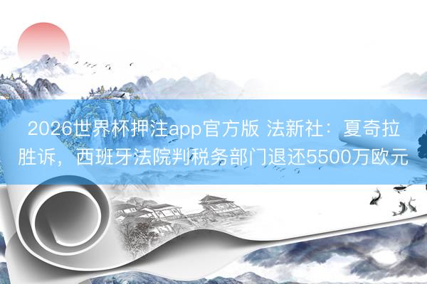 2026世界杯押注app官方版 法新社:夏奇拉胜诉,西班牙法院判税务部门退还5500万欧元