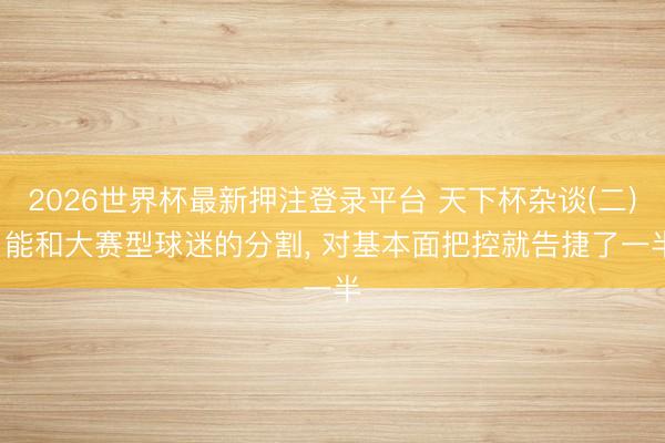 2026世界杯最新押注登录平台 天下杯杂谈(二)， 能和大赛型球迷的分割， 对基本面把控就告捷了一半