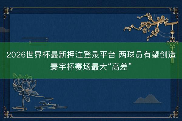 2026世界杯最新押注登录平台 两球员有望创造寰宇杯赛场最大“高差”