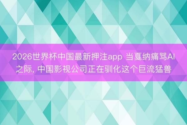 2026世界杯中国最新押注app 当戛纳痛骂AI之际， 中国影视公司正在驯化这个巨流猛兽