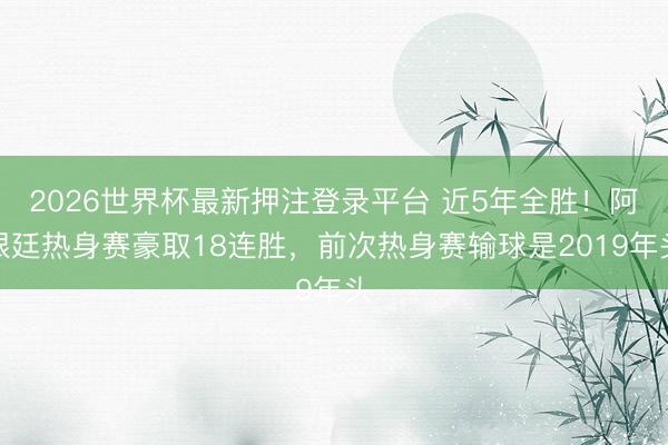 2026世界杯最新押注登录平台 近5年全胜！阿根廷热身赛豪取18连胜，前次热身赛输球是2019年头