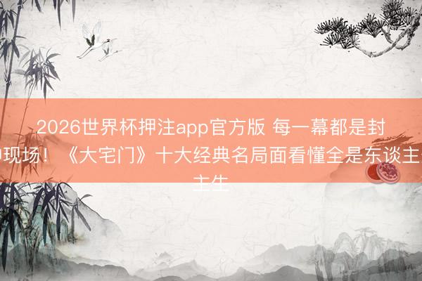 2026世界杯押注app官方版 每一幕都是封神现场！《大宅门》十大经典名局面看懂全是东谈主生