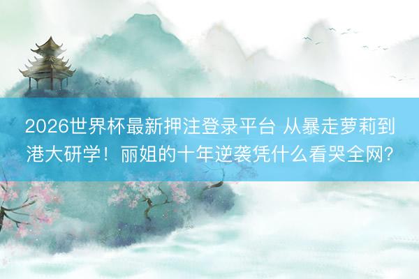 2026世界杯最新押注登录平台 从暴走萝莉到港大研学!丽姐的十年逆袭凭什么看哭全网?
