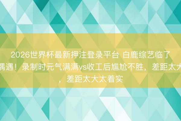 2026世界杯最新押注登录平台 白鹿综艺临了一期被偶遇！录制时元气满满vs收工后尴尬不胜，差距太大太着实