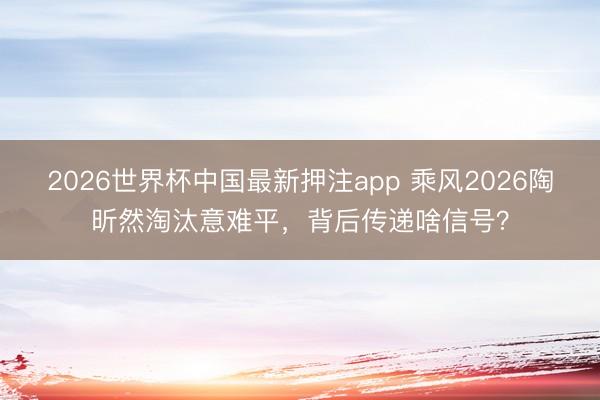 2026世界杯中国最新押注app 乘风2026陶昕然淘汰意难平，背后传递啥信号？