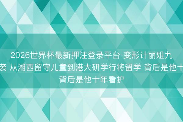 2026世界杯最新押注登录平台 变形计丽姐九年后逆袭 从湘西留守儿童到港大研学行将留学 背后是他十年看护
