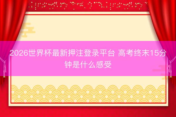 2026世界杯最新押注登录平台 高考终末15分钟是什么感受