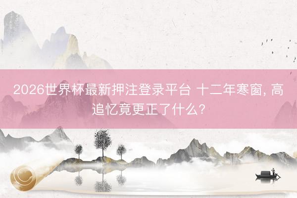 2026世界杯最新押注登录平台 十二年寒窗, 高追忆竟更正了什么?