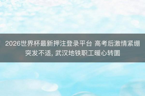 2026世界杯最新押注登录平台 高考后激情紧绷突发不适， 武汉地铁职工暖心转圜