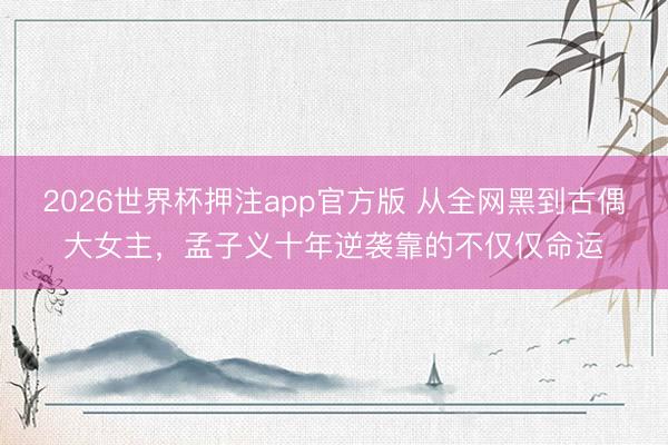 2026世界杯押注app官方版 从全网黑到古偶大女主,孟子义十年逆袭靠的不仅仅命运