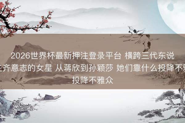 2026世界杯最新押注登录平台 横跨三代东说念主齐意志的女星 从蒋欣到孙颖莎 她们靠什么投降不雅众