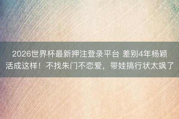 2026世界杯最新押注登录平台 差别4年杨颖活成这样!不找朱门不恋爱,带娃搞行状太飒了