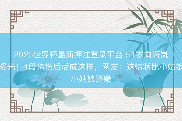 2026世界杯最新押注登录平台 51岁向海岚近照曝光!4段情伤后活成这样,网友:这情状比小姑娘还嫩