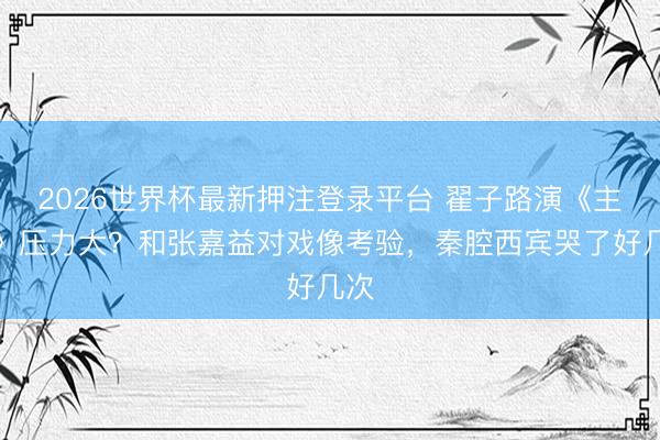 2026世界杯最新押注登录平台 翟子路演《主角》压力大?和张嘉益对戏像考验,秦腔西宾哭了好几次