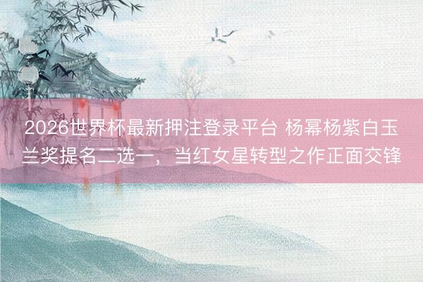 2026世界杯最新押注登录平台 杨幂杨紫白玉兰奖提名二选一,当红女星转型之作正面交锋