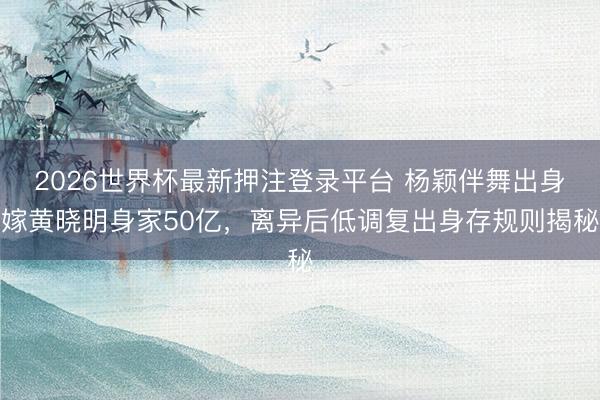 2026世界杯最新押注登录平台 杨颖伴舞出身嫁黄晓明身家50亿,离异后低调复出身存规则揭秘