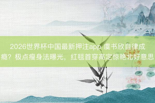 2026世界杯中国最新押注app 虞书欣自律成瘾?极点瘦身法曝光,红毯首穿高定惊艳北好意思