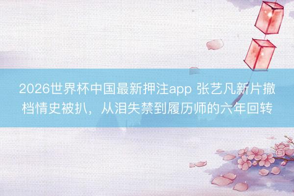 2026世界杯中国最新押注app 张艺凡新片撤档情史被扒,从泪失禁到履历师的六年回转