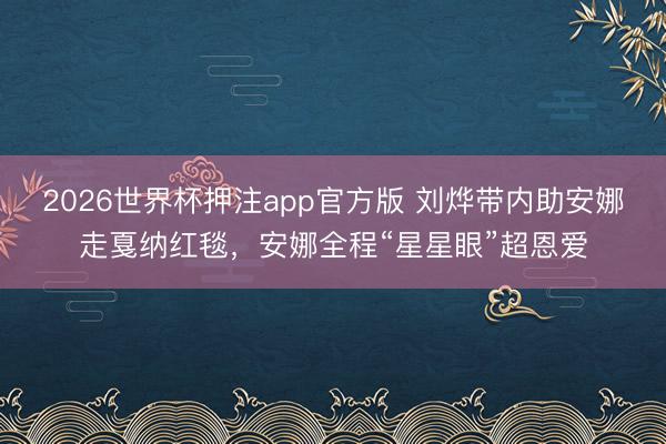 2026世界杯押注app官方版 刘烨带内助安娜走戛纳红毯,安娜全程“星星眼”超恩爱