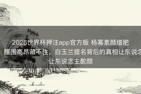 2026世界杯押注app官方版 杨幂素颜增肥演村妇，腰围高昂藏不住，白玉兰提名背后的真相让东说念主酡颜