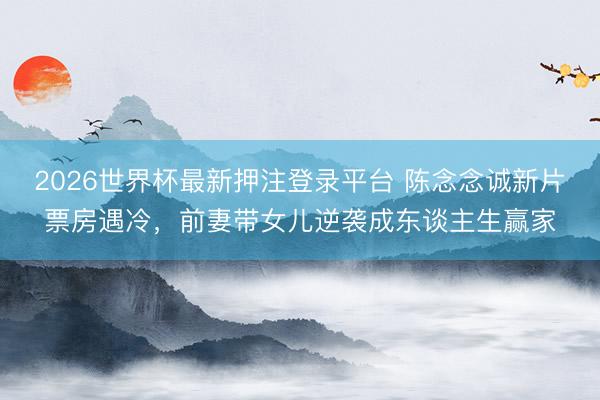 2026世界杯最新押注登录平台 陈念念诚新片票房遇冷，前妻带