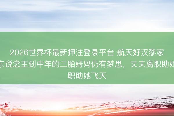 2026世界杯最新押注登录平台 航天好汉黎家盈:东说念主到中年的三胎姆妈仍有梦思,丈夫离职助她飞天