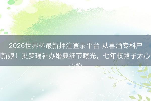 2026世界杯最新押注登录平台 从喜酒专科户到新娘!奚梦瑶补办婚典细节曝光,七年权路子太心酸