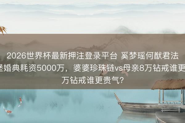 2026世界杯最新押注登录平台 奚梦瑶何猷君法国古堡婚典耗资5000万,婆婆珍珠链vs母亲8万钻戒谁更贵气?