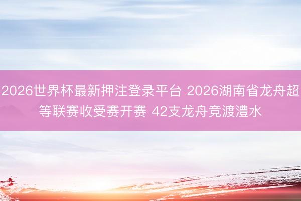 2026世界杯最新押注登录平台 2026湖南省龙舟超等联赛收受赛开赛 42支龙舟竞渡澧水