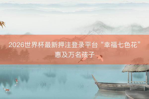 2026世界杯最新押注登录平台 “幸福七色花”惠及万名孩子