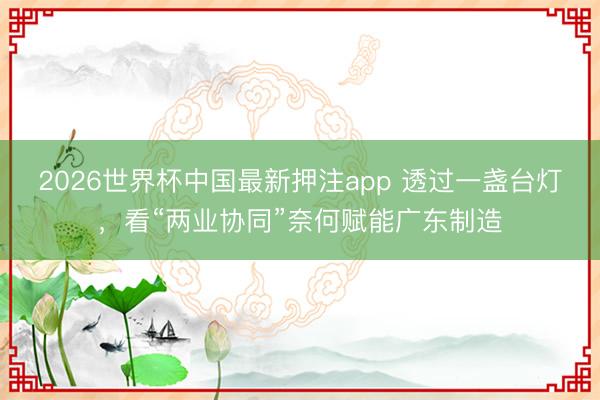 2026世界杯中国最新押注app 透过一盏台灯，看“两业协同