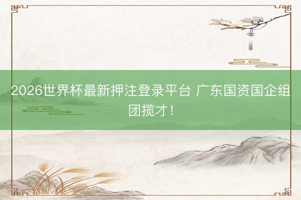 2026世界杯最新押注登录平台 广东国资国企组团揽才！